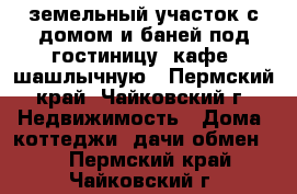 земельный участок с домом и баней под гостиницу, кафе, шашлычную - Пермский край, Чайковский г. Недвижимость » Дома, коттеджи, дачи обмен   . Пермский край,Чайковский г.